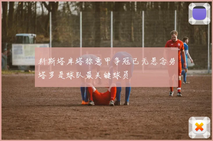 科斯塔库塔称意甲争冠已无悬念劳塔罗是球队最关键球员