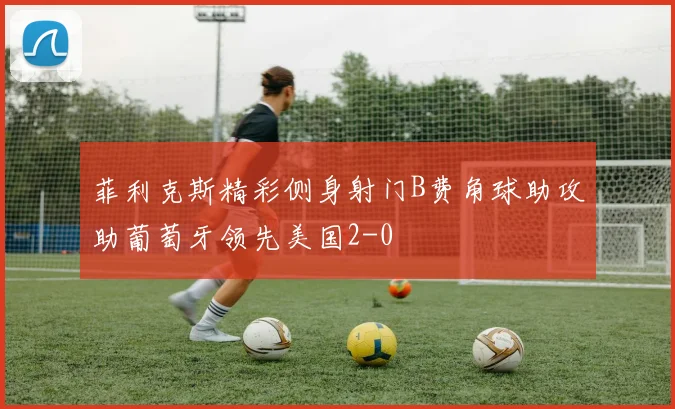 菲利克斯精彩侧身射门B费角球助攻助葡萄牙领先美国2-0