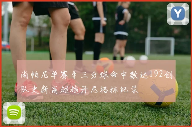 尚帕尼单赛季三分球命中数达192创队史新高超越丹尼格林纪录