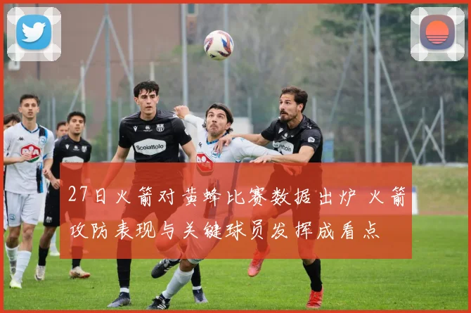 27日火箭对黄蜂比赛数据出炉 火箭攻防表现与关键球员发挥成看点