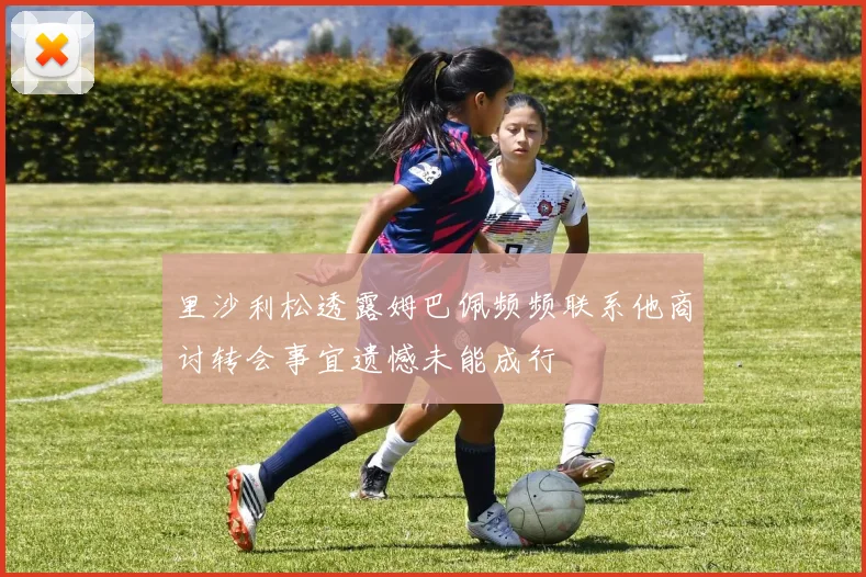 里沙利松透露姆巴佩频频联系他商讨转会事宜遗憾未能成行