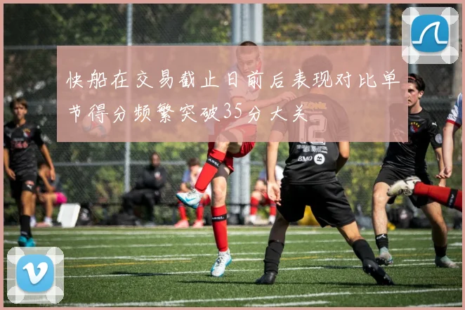 快船在交易截止日前后表现对比单节得分频繁突破35分大关