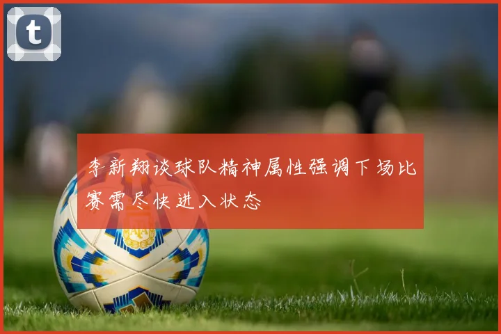 李新翔谈球队精神属性强调下场比赛需尽快进入状态