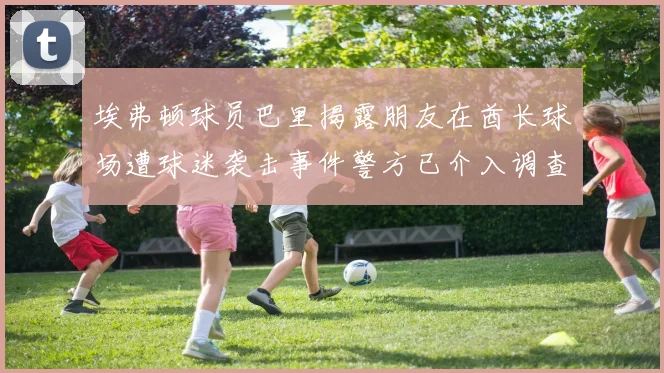埃弗顿球员巴里揭露朋友在酋长球场遭球迷袭击事件警方已介入调查