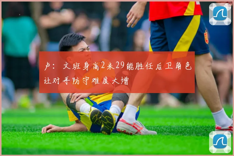 卢：文班身高2米29能胜任后卫角色让对手防守难度大增