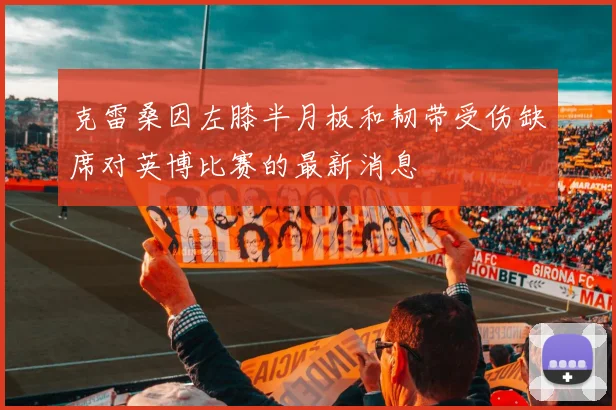 克雷桑因左膝半月板和韧带受伤缺席对英博比赛的最新消息