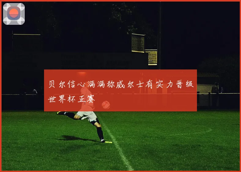 贝尔信心满满称威尔士有实力晋级世界杯正赛