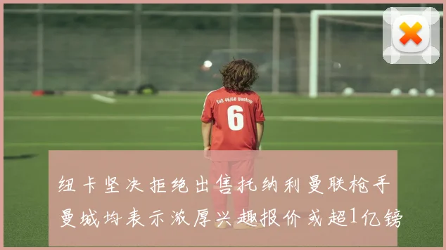纽卡坚决拒绝出售托纳利曼联枪手曼城均表示浓厚兴趣报价或超1亿镑