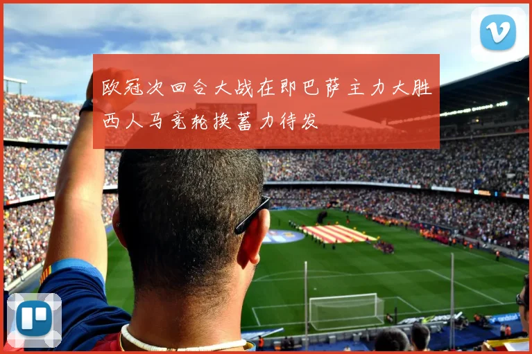 欧冠次回合大战在即巴萨主力大胜西人马竞轮换蓄力待发