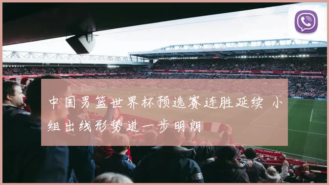 中国男篮世界杯预选赛连胜延续 小组出线形势进一步明朗