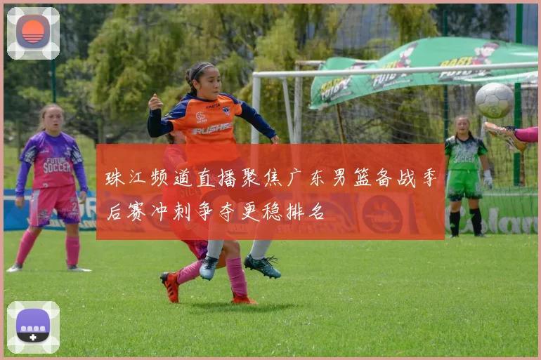 珠江频道直播聚焦广东男篮备战季后赛冲刺争夺更稳排名