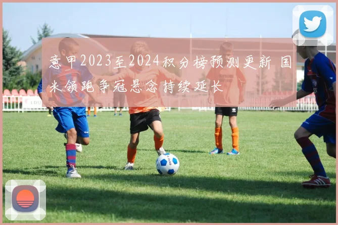 意甲2023至2024积分榜预测更新 国米领跑争冠悬念持续延长