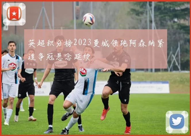 英超积分榜2023曼城领跑阿森纳紧追争冠悬念延续