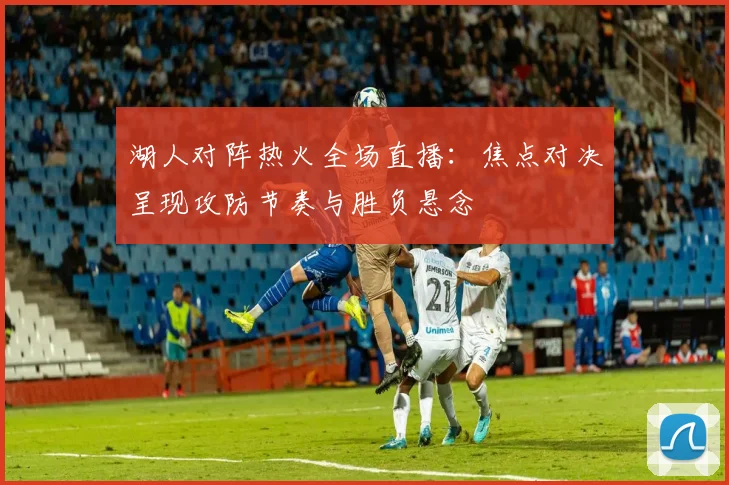 湖人对阵热火全场直播：焦点对决呈现攻防节奏与胜负悬念