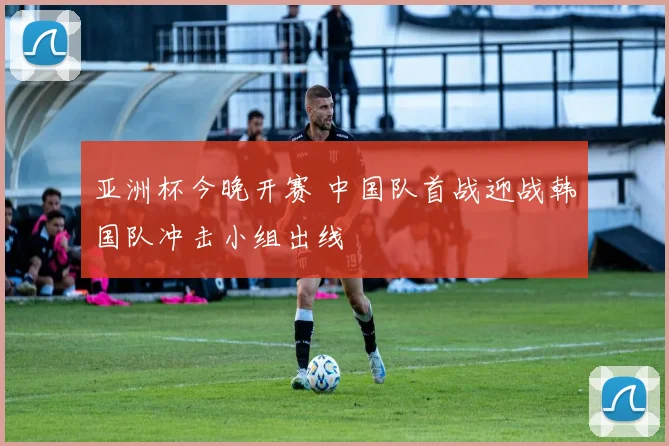亚洲杯今晚开赛 中国队首战迎战韩国队冲击小组出线