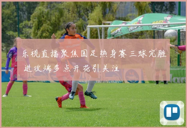 乐视直播聚焦国足热身赛三球完胜 进攻端多点开花引关注