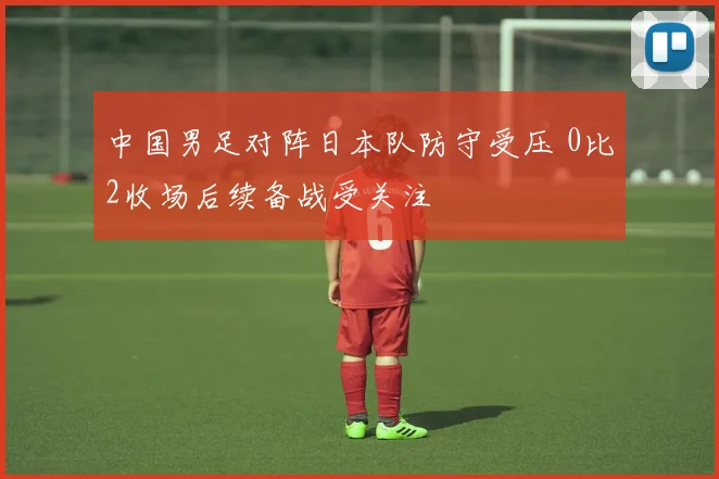中国男足对阵日本队防守受压 0比2收场后续备战受关注