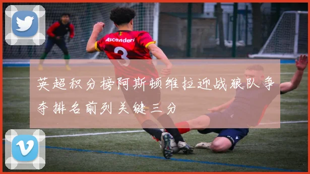 英超积分榜阿斯顿维拉迎战狼队争夺排名前列关键三分