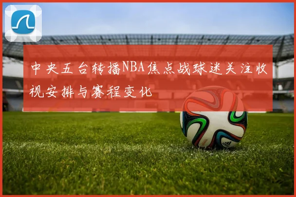 中央五台转播NBA焦点战球迷关注收视安排与赛程变化