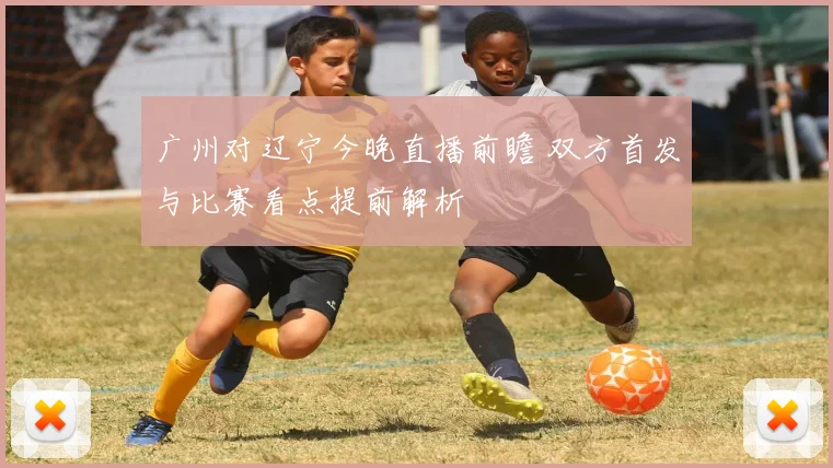 广州对辽宁今晚直播前瞻 双方首发与比赛看点提前解析
