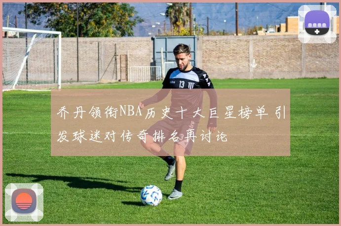 乔丹领衔NBA历史十大巨星榜单 引发球迷对传奇排名再讨论