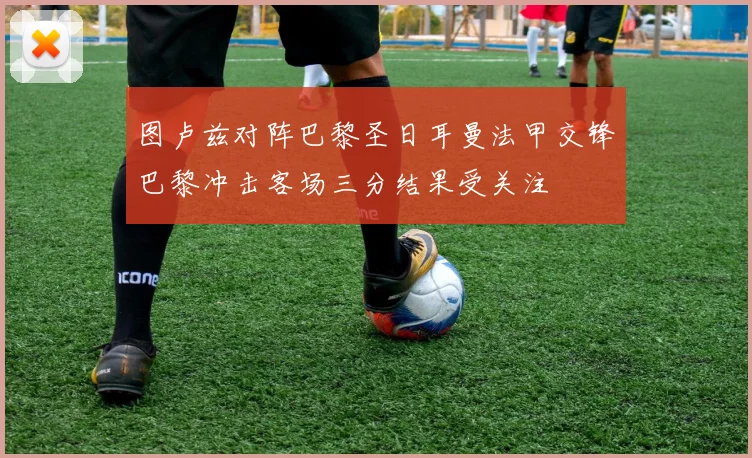 图卢兹对阵巴黎圣日耳曼法甲交锋巴黎冲击客场三分结果受关注