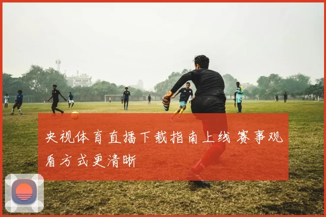 央视体育直播下载指南上线 赛事观看方式更清晰