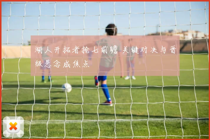 湖人开拓者抢七前瞻 关键对决与晋级悬念成焦点