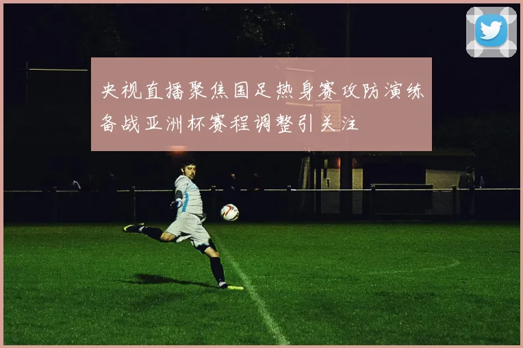 央视直播聚焦国足热身赛攻防演练备战亚洲杯赛程调整引关注