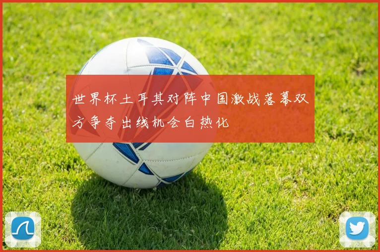 世界杯土耳其对阵中国激战落幕双方争夺出线机会白热化