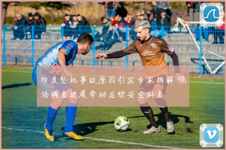 印度坠机事故原因引发专家拆解 现场调查进展牵动后续安全排查
