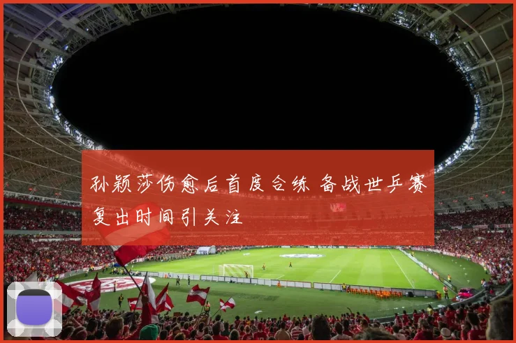 孙颖莎伤愈后首度合练 备战世乒赛复出时间引关注