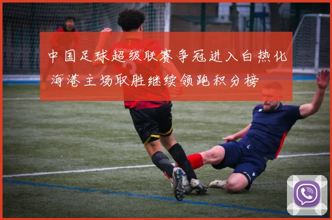 中国足球超级联赛争冠进入白热化 海港主场取胜继续领跑积分榜