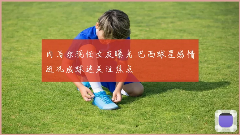 内马尔现任女友曝光 巴西球星感情近况成球迷关注焦点