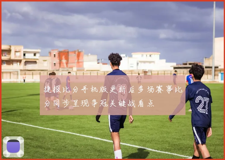捷报比分手机版更新后多场赛事比分同步呈现争冠关键战看点