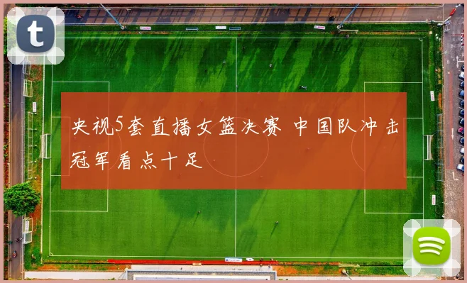 央视5套直播女篮决赛 中国队冲击冠军看点十足