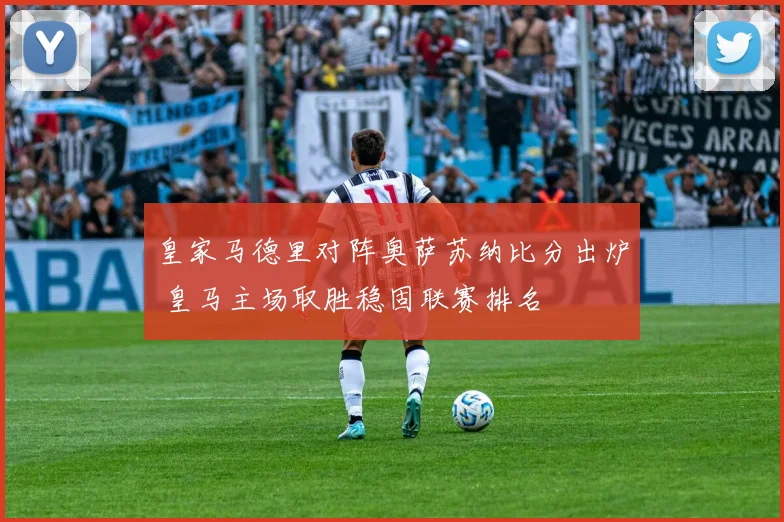 皇家马德里对阵奥萨苏纳比分出炉 皇马主场取胜稳固联赛排名