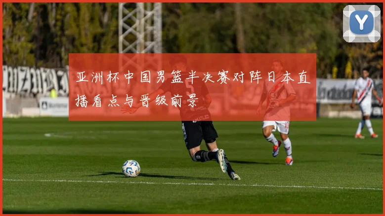 亚洲杯中国男篮半决赛对阵日本直播看点与晋级前景