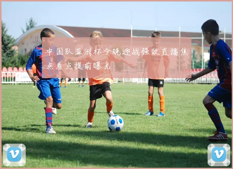 中国队亚洲杯今晚迎战强敌直播焦点看点提前曝光
