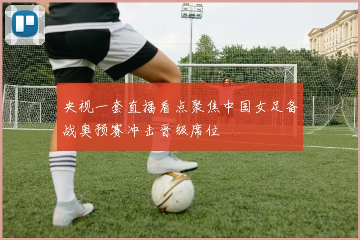 央视一套直播看点聚焦中国女足备战奥预赛冲击晋级席位