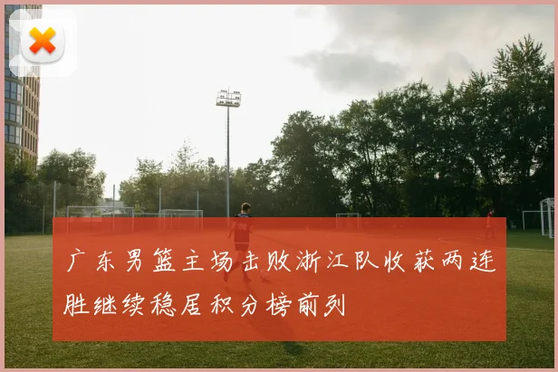 广东男篮主场击败浙江队收获两连胜继续稳居积分榜前列