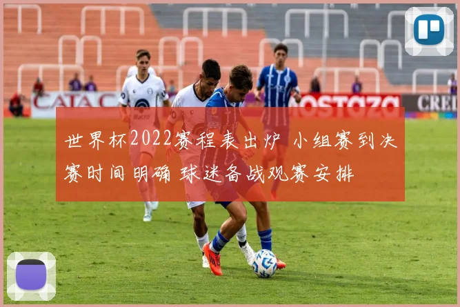 世界杯2022赛程表出炉 小组赛到决赛时间明确 球迷备战观赛安排