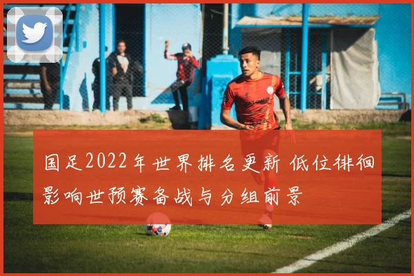 国足2022年世界排名更新 低位徘徊影响世预赛备战与分组前景