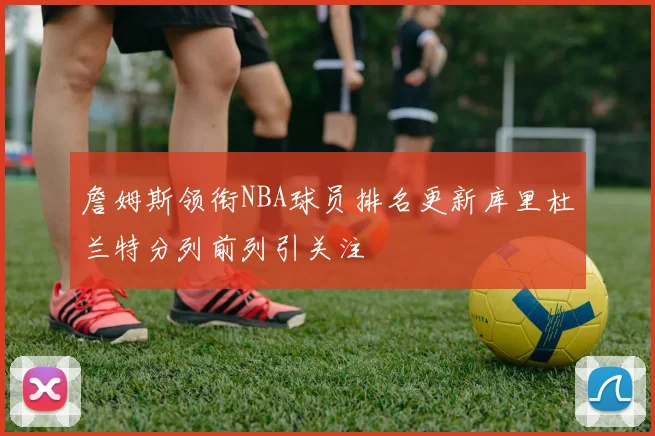 詹姆斯领衔NBA球员排名更新库里杜兰特分列前列引关注