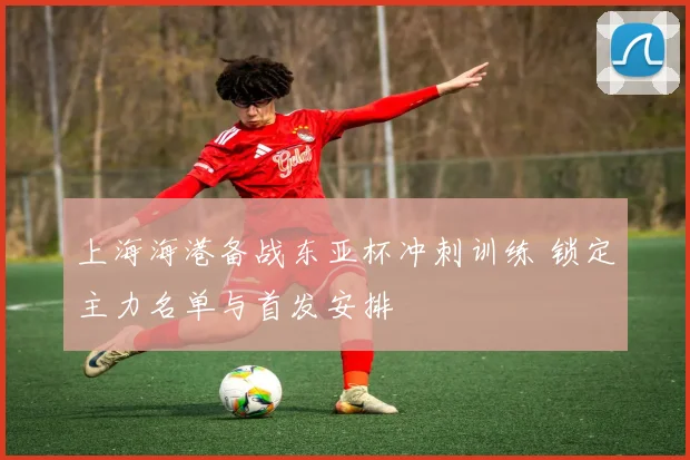 上海海港备战东亚杯冲刺训练 锁定主力名单与首发安排